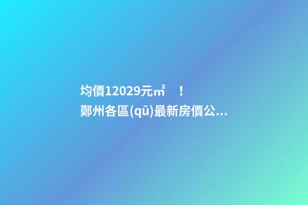 均價12029元/㎡！鄭州各區(qū)最新房價公布！購房前需要注意哪些事？